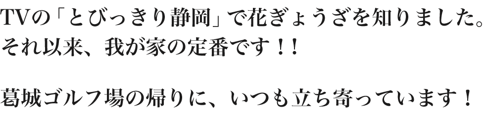 TVの「とびっきり静岡」で花ぎょうざを知りました。それ以来、我が家の定番です！!葛城ゴルフ場の帰りに、いつも立ち寄っています！